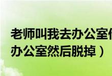 老师叫我去办公室作文600字（老师叫我去她办公室然后脱掉）