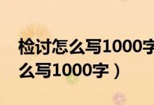 检讨怎么写1000字范文学生做错事（检讨怎么写1000字）