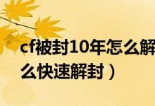 cf被封10年怎么解封(cf账号被封了10年怎么快速解封)