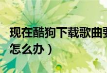 现在酷狗下载歌曲要钱（酷狗下载歌曲要收费怎么办）
