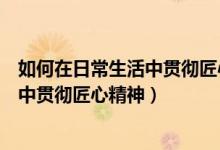 如何在日常生活中贯彻匠心精神心得体会（如何在日常生活中贯彻匠心精神）