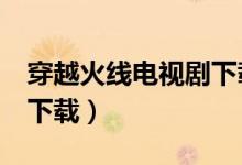 穿越火线电视剧下载 MP4（穿越火线电视剧下载）