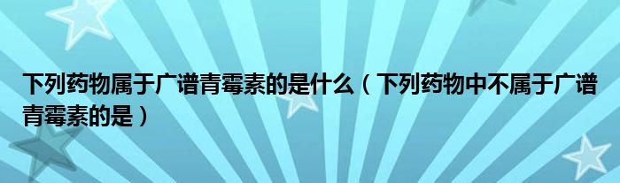 下列药物属于广谱青霉素的是什么（下列药物中不属于广谱青霉素的是）