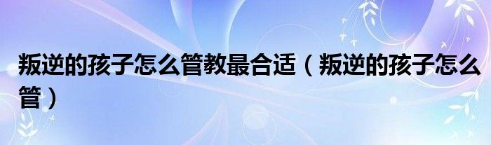 叛逆的孩子怎么管教最合适（叛逆的孩子怎么管）