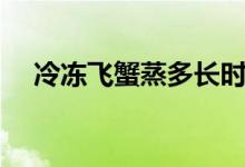冷冻飞蟹蒸多长时间（飞蟹蒸多长时间）