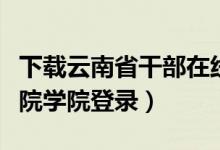 下载云南省干部在线学院（云南省干部在线学院学院登录）