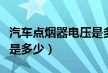 汽车点烟器电压是多少安的(汽车点烟器电压是多少)