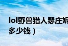 lol野兽猎人瑟庄妮值钱吗（野兽女王瑟庄妮多少钱）