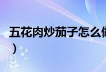 五花肉炒茄子怎么做好吃(炒茄子怎么做好吃)