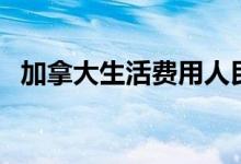 加拿大生活费用人民币（加拿大生活费用）