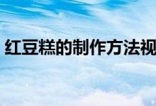 红豆糕的制作方法视频(红豆糕的制作方法)