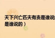 天下兴亡匹夫有责是谁说的哪个朝代的（天下兴亡匹夫有责是谁说的）