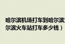 哈尔滨机场打车到哈尔滨火车站多长时间（哈尔滨机场到哈尔滨火车站打车多少钱）