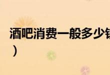 酒吧消费一般多少钱一位(酒吧消费一般多少)