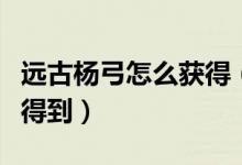 远古杨弓怎么获得(远古杨的反曲弓怎么快速得到)