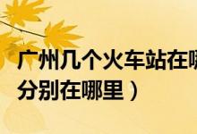 广州几个火车站在哪个区（广州有几个火车站分别在哪里）