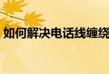 如何解决电话线缠绕（电话线缠绕怎么解决）