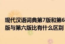 现代汉语词典第7版和第6版有什么区别(现代汉语词典第七版与第六版比有什么区别)