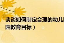 谈谈如何制定合理的幼儿园教育目标（如何制定合理的幼儿园教育目标）