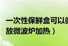 一次性保鲜盒可以微波炉加热吗（保鲜袋可以放微波炉加热）