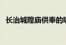 长治城隍庙供奉的哪位神仙（长治城隍庙）