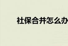 社保合并怎么办理手续（社保合并）