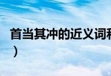 首当其冲的近义词和反义词（首当其冲近义词）