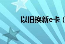 以旧换新e卡（e人e本以旧换新）