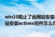 win10阻止了此网站安装activex控件（windows阻止了网站安装activex控件怎么办）