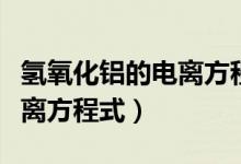 氢氧化铝的电离方程式及现象（氢氧化铝的电离方程式）